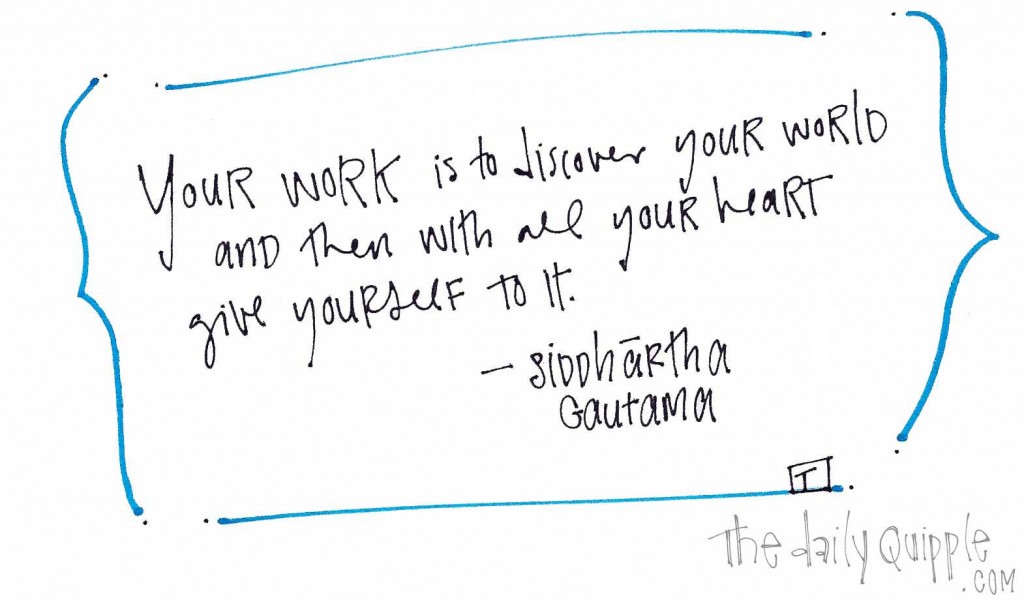 "Your work is to discover your world and then with all your heart give yourself to it." Siddhartha Gautama