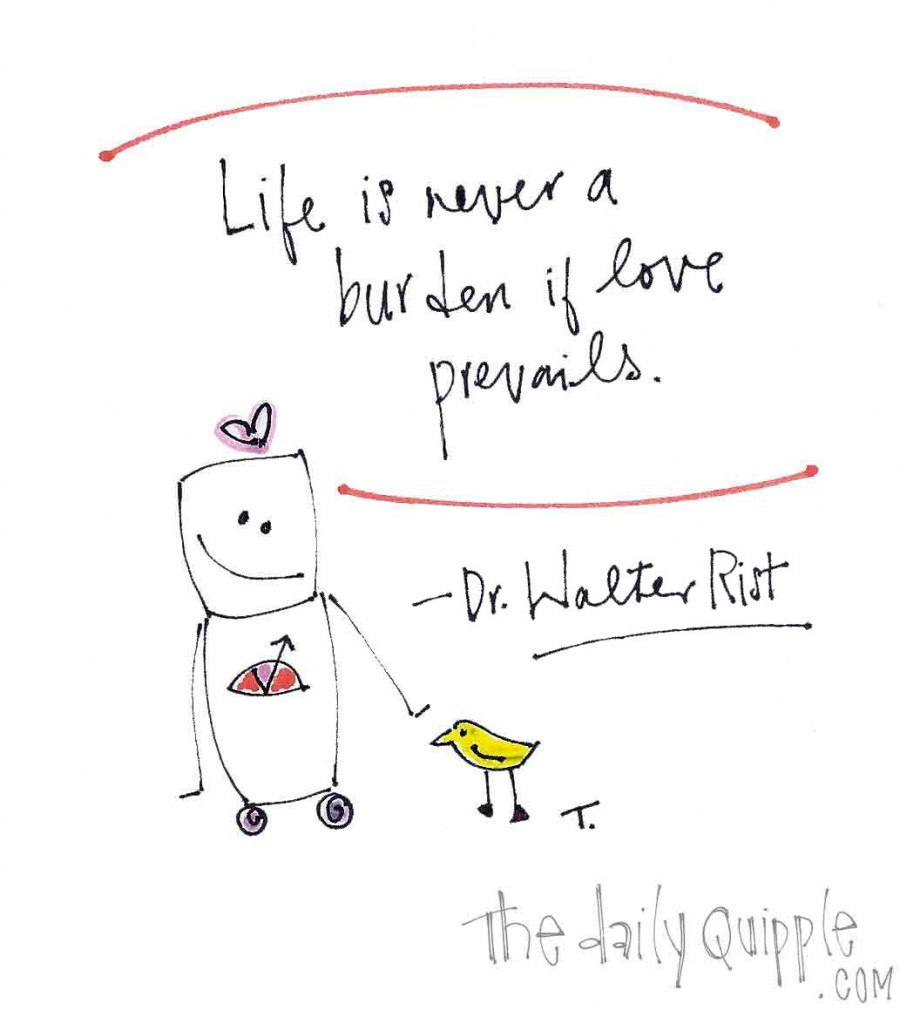 "Life is never a burden if love prevails." -Dr. Walter Rist