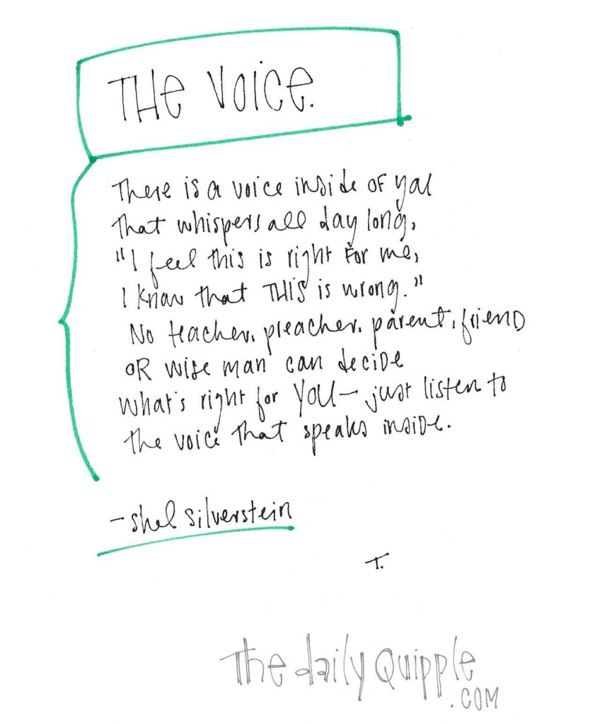 The Voice. There is a voice inside of you that whispers all day long. "I feel this is right for me, I know what this is wrong." No teacher, preacher, parent, friend or wise man can decide what's right for you - just listen to the voice that speaks inside." -Shel Silverstein