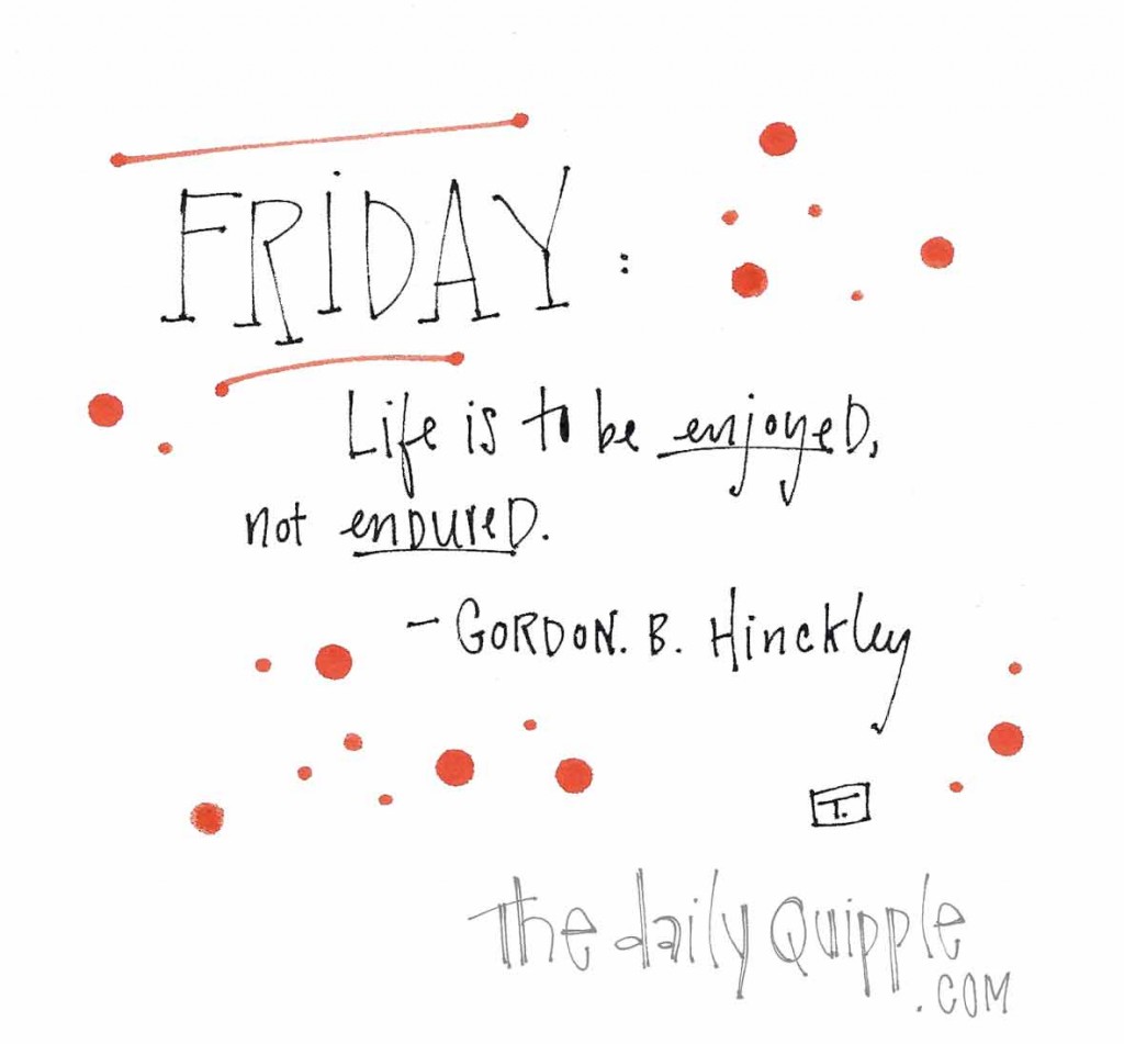 Friday: "Life is to be enjoyed, not endured." -Gordon B. Hinckley