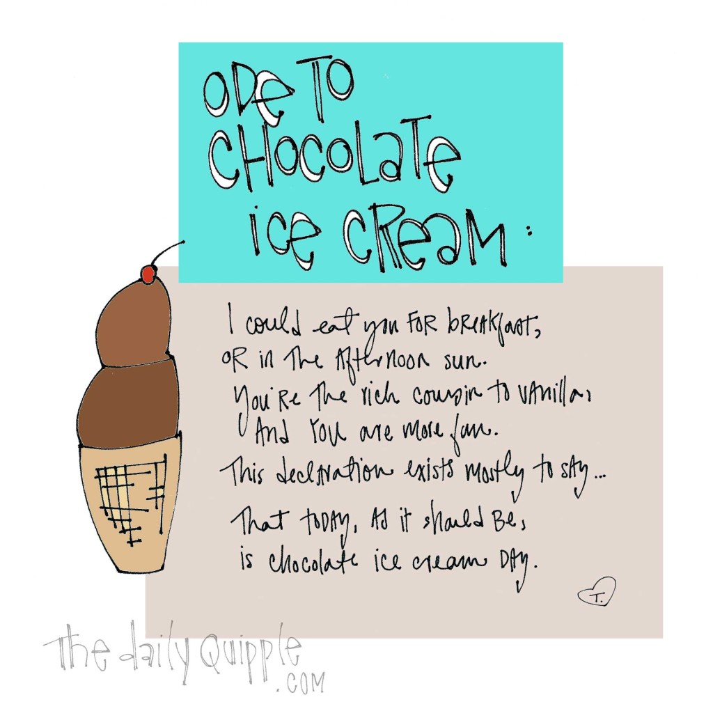 Ode to Chocolate Ice Cream: I could eat you for breakfast, or in the afternoon sun. You're the rich cousin to vanilla, and you are more fun. This declaration exists mostly to say...that today, as it should be, is chocolate ice cream day.
