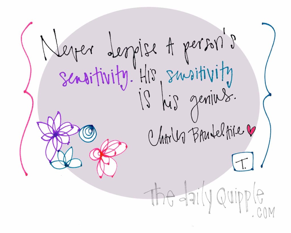 "Never despise a person's sensitivity. His sensitivity is his genius." [Charles Baudelaire]