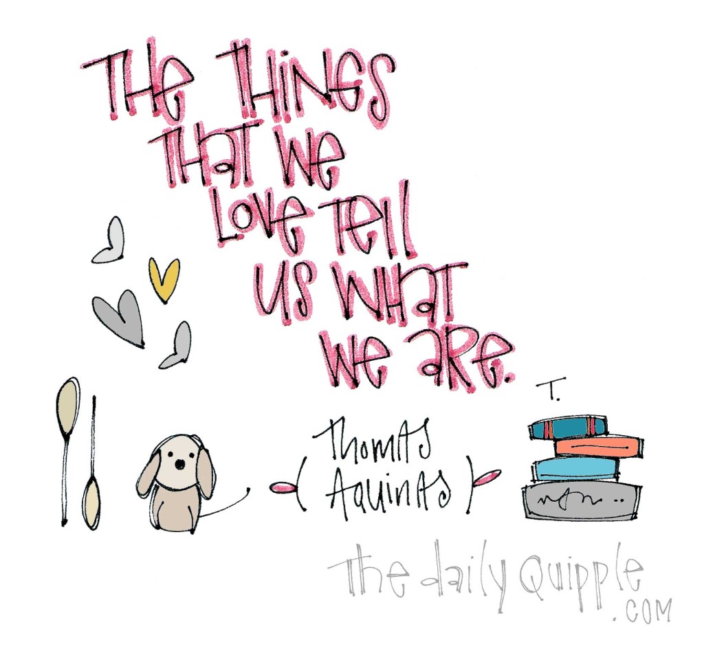 "The things that we love tell us what we are." [Thomas Aquinas]