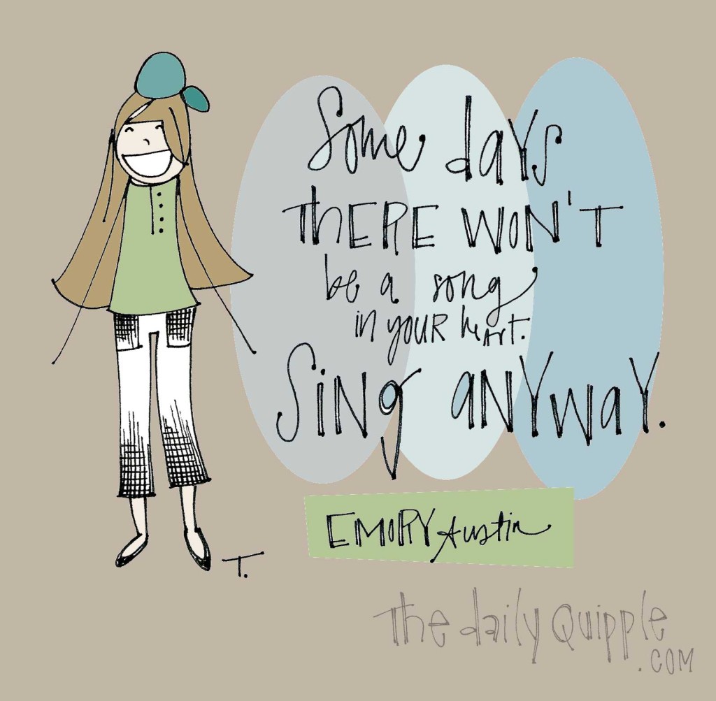 "Some days there won't be a song in your heart. Sing anyway." [Emory Austin]