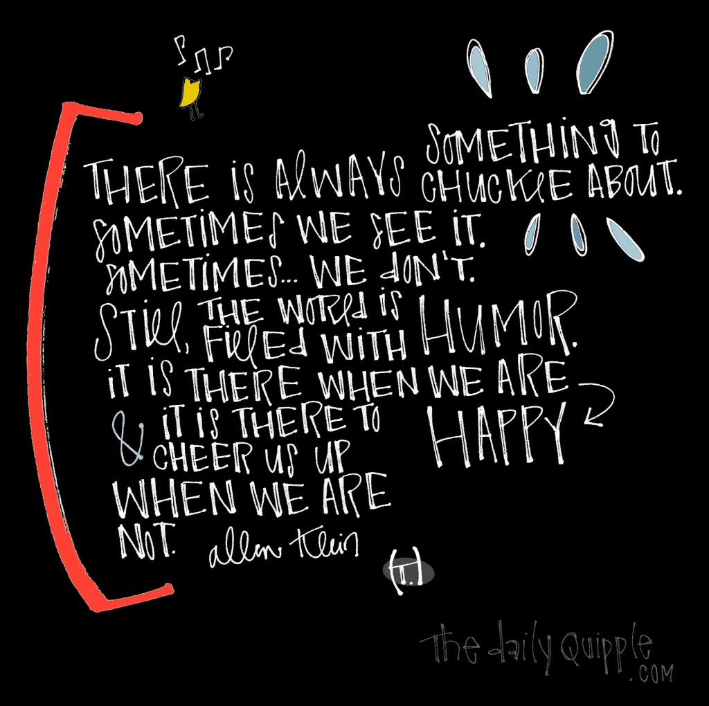 There is always something to chuckle about. / Sometimes we see it. / Sometimes...we don’t. / Still, the world is filled with humor. / It is there when we are happy / and it is there to cheer us up when we are not. [Allen Klein]