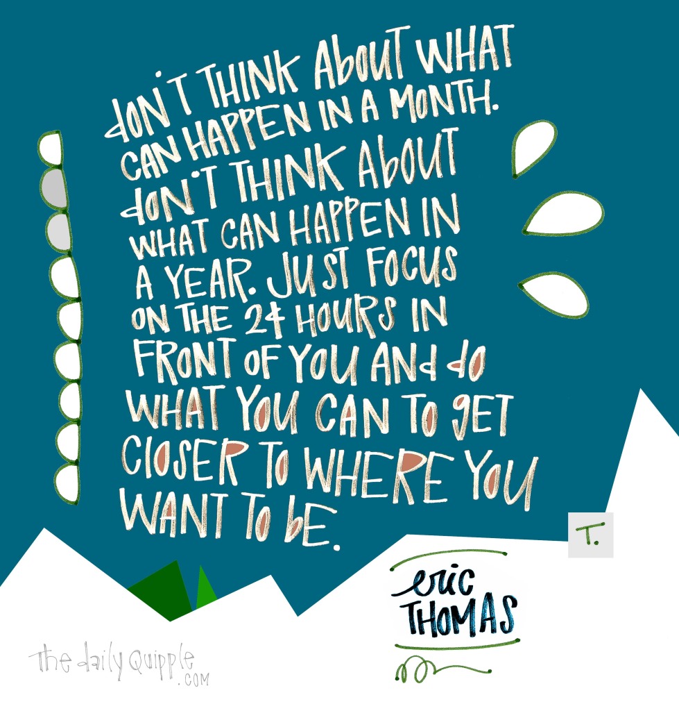 Don’t think about what can happen in a month. Don’t think about what can happen in a year. Just focus on the 24 hours in front of you and do what you can to get closer to where you want to be. [Eric Thomas]