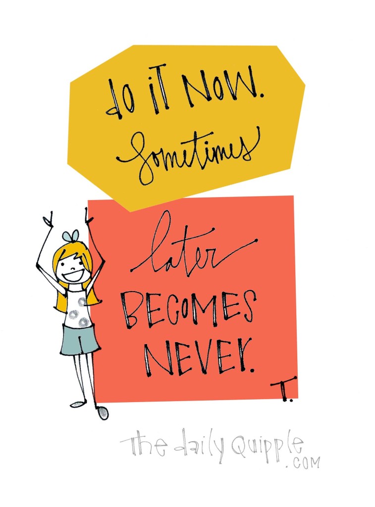 Do it now. Sometimes later becomes never.