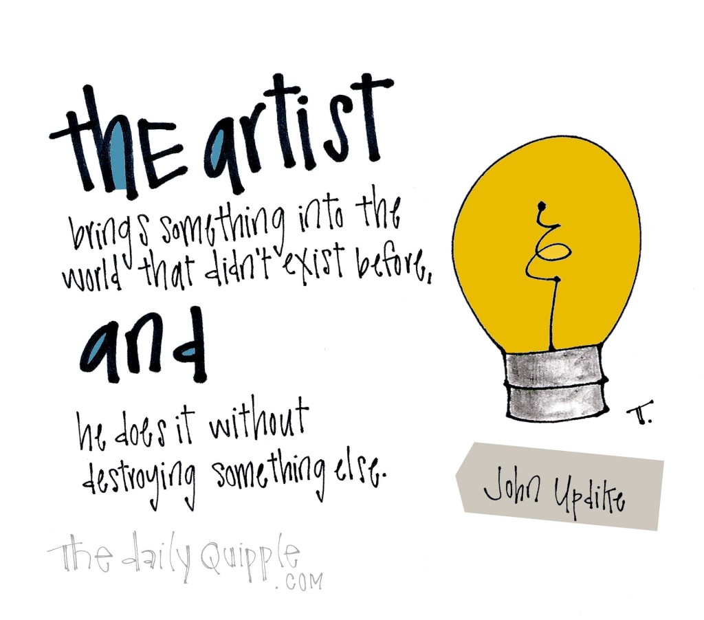The artist brings something into the world that didn’t exist before, and he does it without destroying something else. [John Updike]