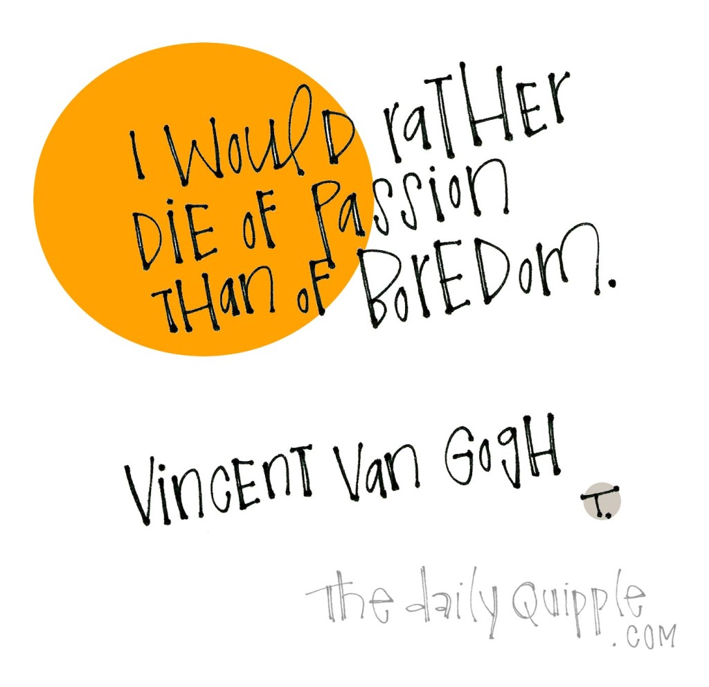 I would rather die of passion than of boredom. [Vincent van Gogh]