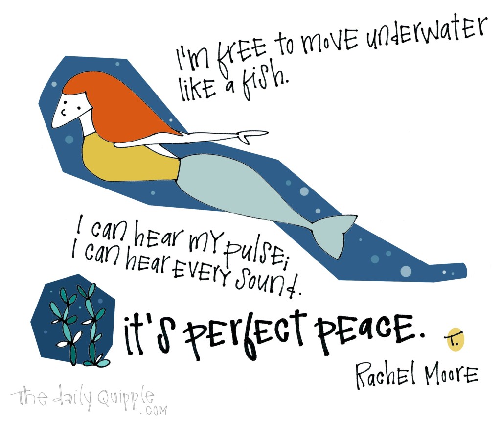 I’m free to move underwater like a fish. I can hear my pulse; I can hear every sound. It’s perfect peace. [Rachel Moore]
