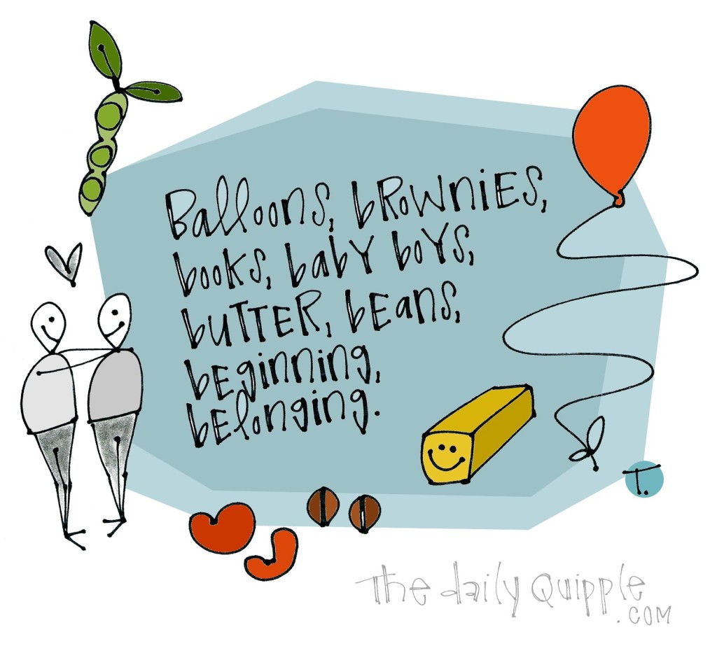 Balloons, brownies, books, baby boys, butter, beans, beginning, belonging.