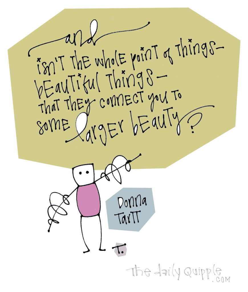 Isn’t the whole point of things -- beautiful things -- that they connect you to some larger beauty? [Donna Tartt]